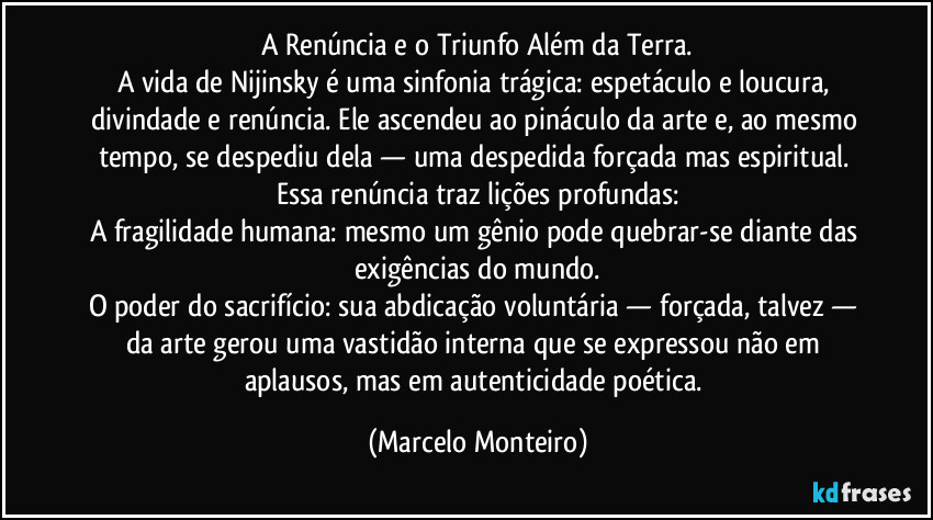 A Renúncia e o Triunfo Além da Terra.
A vida de Nijinsky é uma sinfonia trágica: espetáculo e loucura, divindade e renúncia. Ele ascendeu ao pináculo da arte e, ao mesmo tempo, se despediu dela — uma despedida forçada mas espiritual. Essa renúncia traz lições profundas:
A fragilidade humana: mesmo um gênio pode quebrar-se diante das exigências do mundo.
O poder do sacrifício: sua abdicação voluntária — forçada, talvez — da arte gerou uma vastidão interna que se expressou não em aplausos, mas em autenticidade poética. (Marcelo Monteiro)