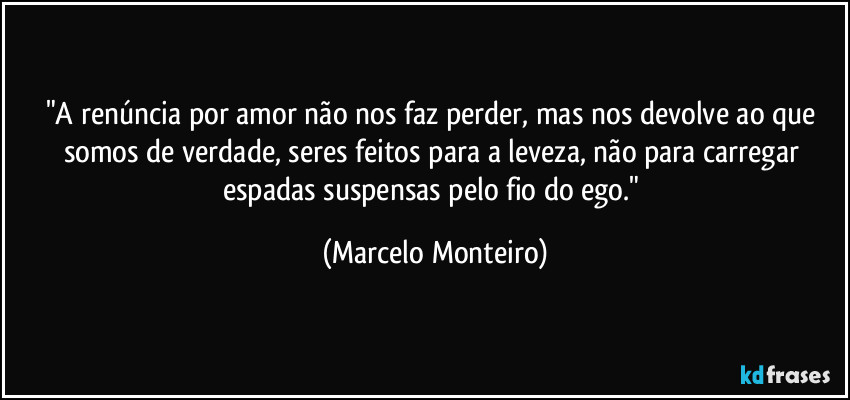 "A renúncia por amor não nos faz perder, mas nos devolve ao que somos de verdade, seres feitos para a leveza, não para carregar espadas suspensas pelo fio do ego." (Marcelo Monteiro)