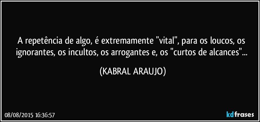 A repetência de algo, é extremamente "vital", para os loucos, os ignorantes, os incultos, os arrogantes e, os "curtos de alcances"... (KABRAL ARAUJO)