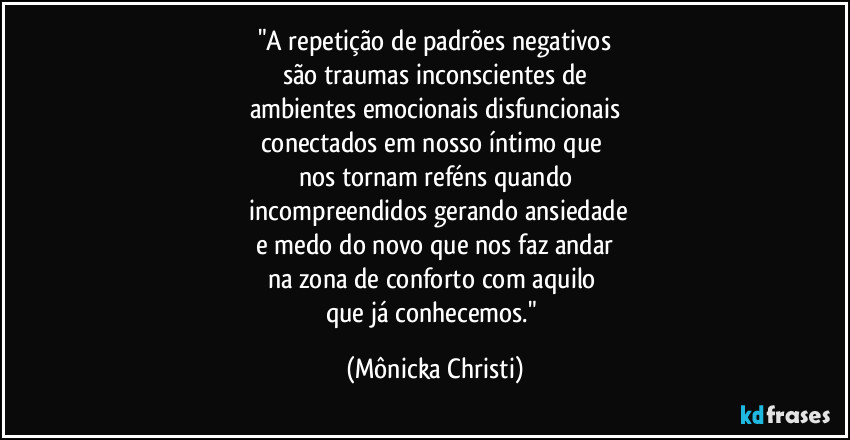 "A repetição de padrões negativos
são traumas inconscientes de
ambientes emocionais disfuncionais
conectados em nosso íntimo que 
nos tornam reféns quando
 incompreendidos gerando ansiedade
 e medo do novo que nos faz andar 
na zona de conforto com aquilo 
que já conhecemos." (Mônicka Christi)