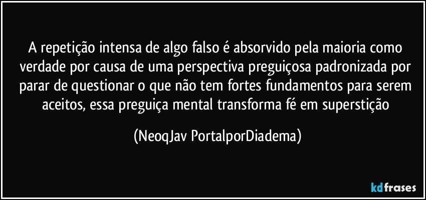 A repetição intensa de algo falso é absorvido pela maioria como verdade por causa de uma perspectiva preguiçosa padronizada por parar de questionar o que não tem fortes fundamentos para serem aceitos, essa preguiça mental transforma fé em superstição (NeoqJav PortalporDiadema)