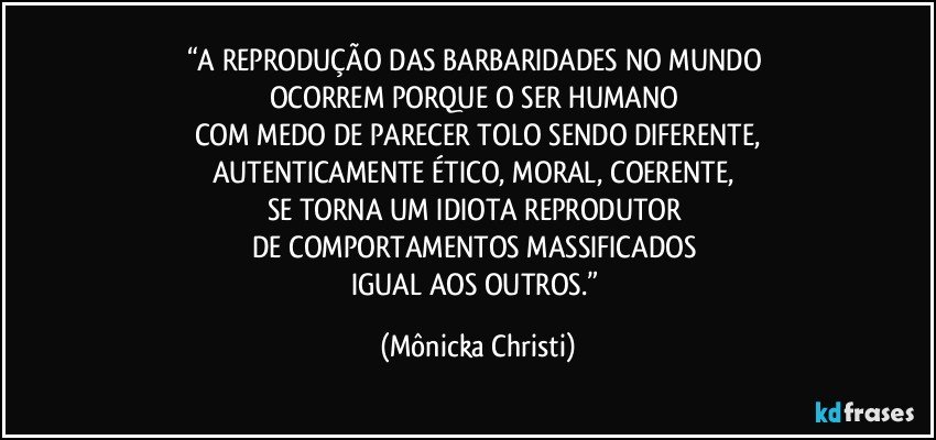 “A REPRODUÇÃO DAS BARBARIDADES NO MUNDO 
OCORREM PORQUE O SER HUMANO 
COM MEDO DE PARECER TOLO SENDO DIFERENTE,
AUTENTICAMENTE  ÉTICO, MORAL, COERENTE, 
SE TORNA UM IDIOTA REPRODUTOR 
DE COMPORTAMENTOS MASSIFICADOS 
IGUAL AOS OUTROS.” (Mônicka Christi)