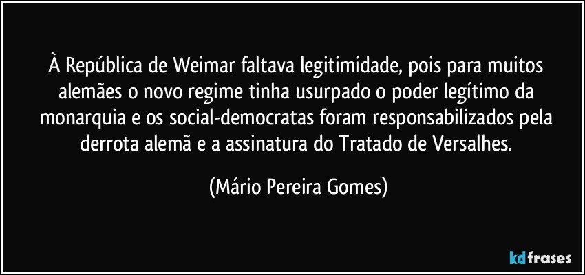 À República de Weimar faltava legitimidade, pois para muitos alemães o novo regime tinha usurpado o poder legítimo da monarquia e os social-democratas foram responsabilizados pela derrota alemã e a assinatura do Tratado de Versalhes. (Mário Pereira Gomes)