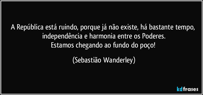 A República está ruindo, porque já não existe, há bastante tempo, independência e harmonia entre os Poderes.
Estamos chegando ao fundo do poço! (Sebastião Wanderley)