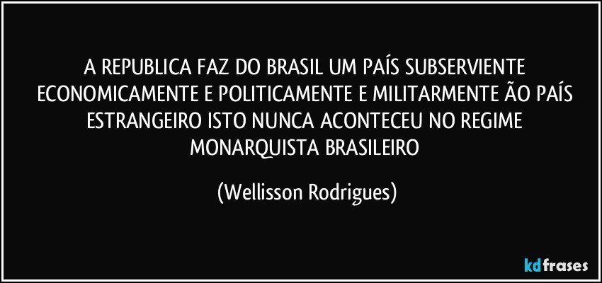 A  REPUBLICA    FAZ   DO   BRASIL   UM   PAÍS SUBSERVIENTE   ECONOMICAMENTE  E POLITICAMENTE  E MILITARMENTE  ÃO   PAÍS  ESTRANGEIRO ISTO   NUNCA  ACONTECEU   NO REGIME  MONARQUISTA   BRASILEIRO (Wellisson Rodrigues)