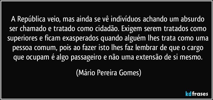 A República veio, mas ainda se vê indivíduos achando um absurdo ser chamado e tratado como cidadão. Exigem serem tratados como superiores e ficam exasperados quando alguém lhes trata como uma pessoa comum, pois ao fazer isto lhes faz lembrar de que o cargo que ocupam é algo passageiro e não uma extensão de si mesmo. (Mário Pereira Gomes)