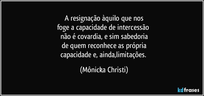 A resignação àquilo que nos
foge a capacidade de intercessão 
não é covardia, e sim sabedoria
de quem reconhece as própria
capacidade e, ainda,limitações. (Mônicka Christi)