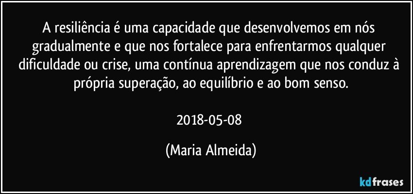 A resiliência é uma capacidade que desenvolvemos em nós gradualmente e que nos fortalece para enfrentarmos qualquer dificuldade ou crise, uma contínua aprendizagem que nos conduz à própria superação, ao equilíbrio e ao bom senso.

2018-05-08 (Maria Almeida)