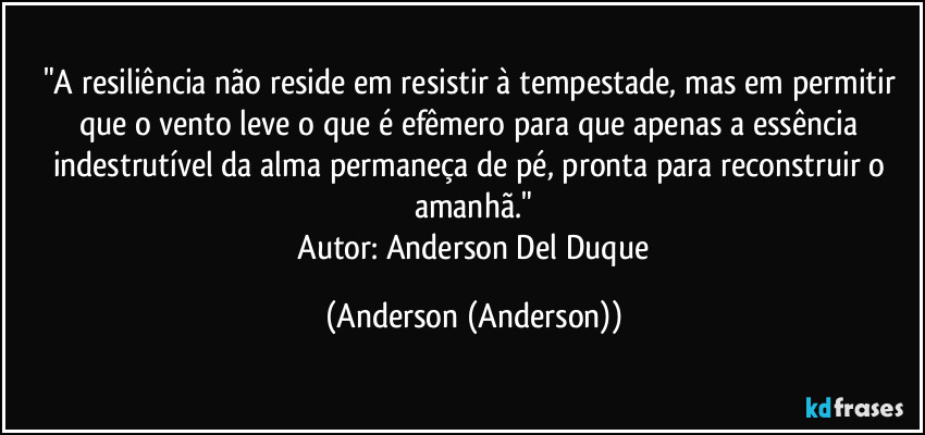 "A resiliência não reside em resistir à tempestade, mas em permitir que o vento leve o que é efêmero para que apenas a essência indestrutível da alma permaneça de pé, pronta para reconstruir o amanhã."
​Autor: Anderson Del Duque (Anderson (Anderson))