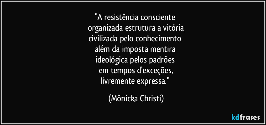 "A resistência consciente
organizada estrutura a vitória
civilizada pelo conhecimento
além da imposta mentira
ideológica pelos padrões
em tempos d'exceções,
livremente expressa." (Mônicka Christi)