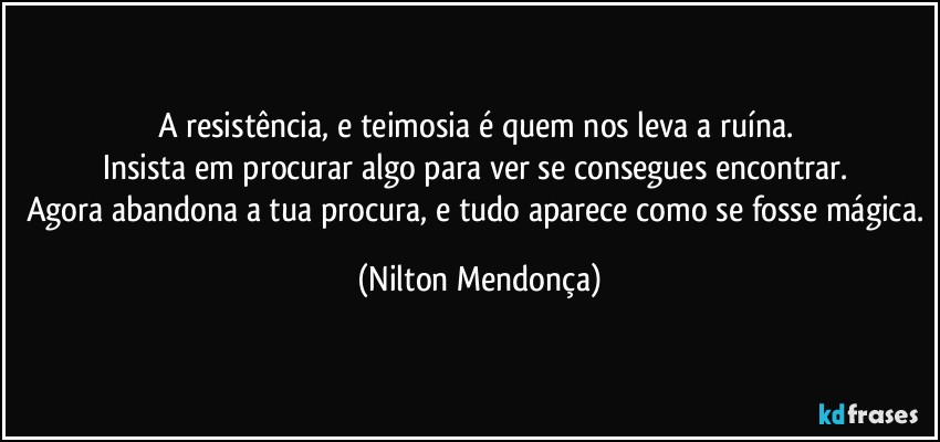 A resistência, e teimosia é quem nos leva a ruína. 
Insista em procurar algo para ver se consegues encontrar. 
Agora abandona a tua procura, e tudo aparece como se fosse mágica. (Nilton Mendonça)