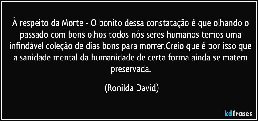 À respeito da Morte - O bonito dessa constatação é que olhando o passado com bons olhos todos nós seres humanos temos uma infindável coleção de dias bons para morrer.Creio que é por isso que a sanidade mental da humanidade de certa forma ainda se matem preservada. (Ronilda David)