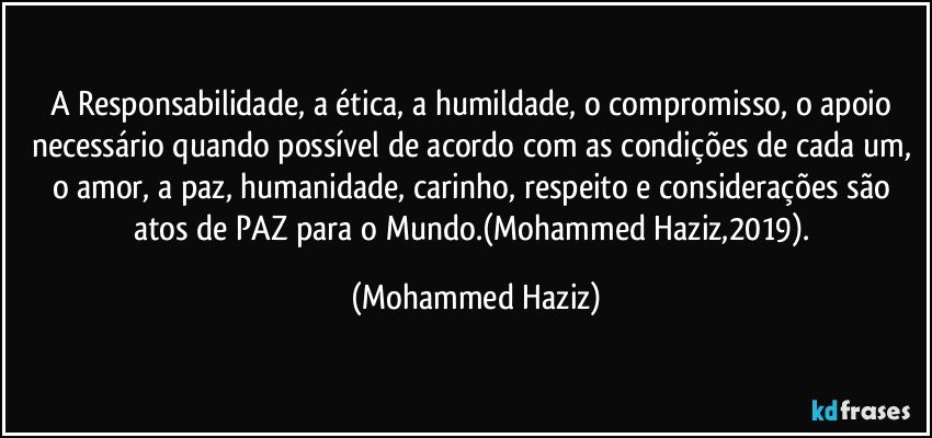 A Responsabilidade, a ética, a humildade, o compromisso, o apoio necessário quando possível de acordo com as condições de cada um, o amor, a paz, humanidade, carinho, respeito e considerações são atos de PAZ para o Mundo.(Mohammed Haziz,2019). (Mohammed Haziz)