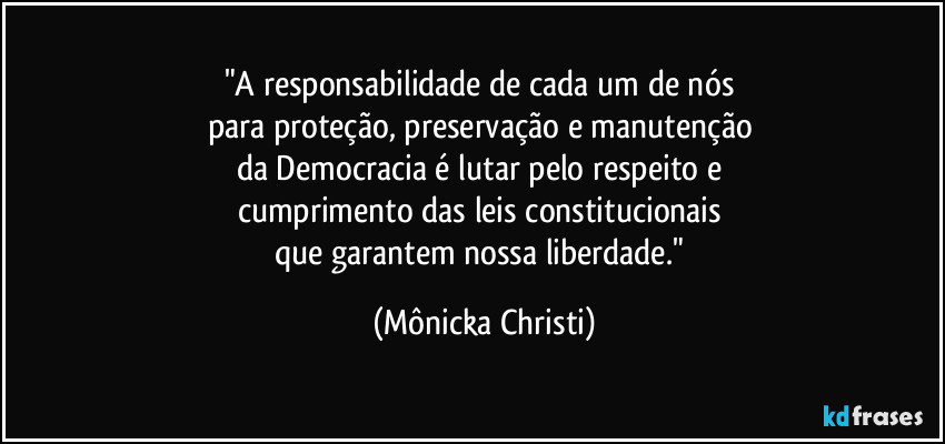 "A responsabilidade de cada um de nós 
para proteção, preservação e manutenção 
da Democracia é lutar pelo respeito e 
cumprimento das leis constitucionais 
que garantem nossa liberdade." (Mônicka Christi)