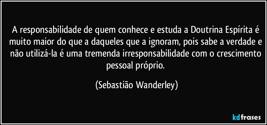 A responsabilidade de quem conhece e estuda a Doutrina Espírita é muito maior do que a daqueles que a ignoram, pois sabe a verdade e não utilizá-la é uma tremenda irresponsabilidade com o crescimento pessoal próprio. (Sebastião Wanderley)