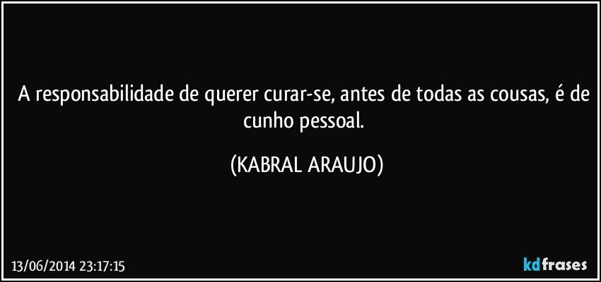 A responsabilidade de querer curar-se, antes de todas as cousas, é de cunho pessoal. (KABRAL ARAUJO)