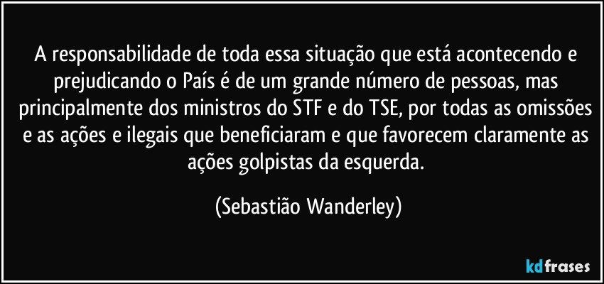 A responsabilidade de toda essa situação que está acontecendo e prejudicando o País é de um grande número de pessoas, mas principalmente dos ministros do STF e do TSE, por todas as omissões e as ações e ilegais que beneficiaram e que favorecem claramente as ações golpistas da esquerda. (Sebastião Wanderley)