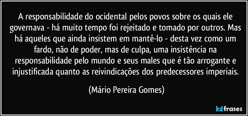 A responsabilidade do ocidental pelos povos sobre os quais ele governava - há muito tempo foi rejeitado e tomado por outros. Mas há aqueles que ainda insistem em mantê-lo - desta vez como um fardo, não de poder, mas de culpa, uma insistência na responsabilidade pelo mundo e seus males que é tão arrogante e injustificada quanto as reivindicações dos predecessores imperiais. (Mário Pereira Gomes)