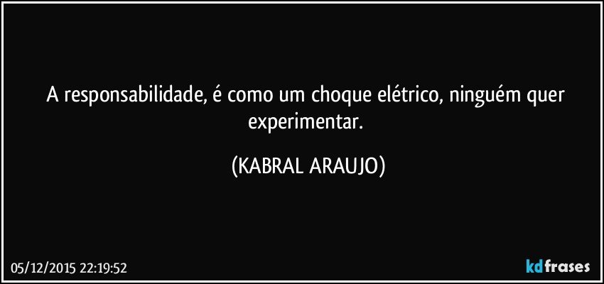 A responsabilidade, é como um choque elétrico, ninguém quer experimentar. (KABRAL ARAUJO)