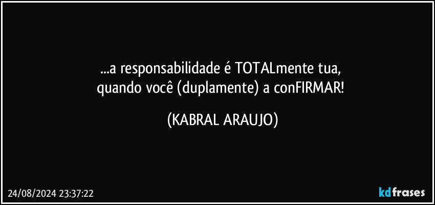 ...a responsabilidade é TOTALmente tua, 
quando você (duplamente) a conFIRMAR! (KABRAL ARAUJO)