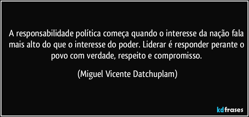 A responsabilidade política começa quando o interesse da nação fala mais alto do que o interesse do poder. Liderar é responder perante o povo com verdade, respeito e compromisso. (Miguel Vicente Datchuplam)