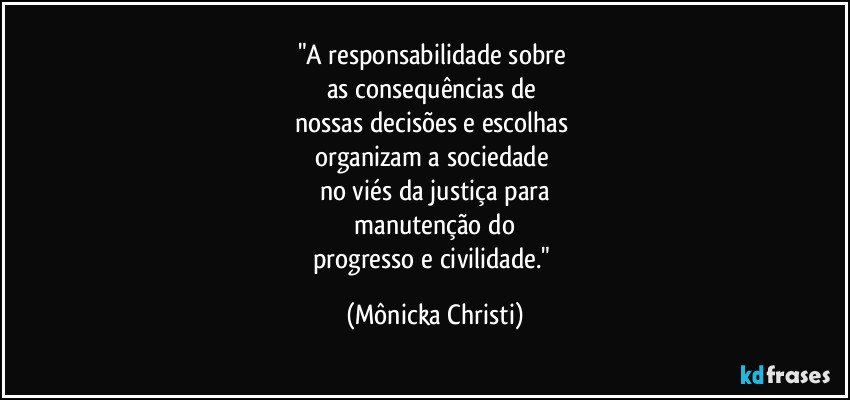"A responsabilidade sobre 
as consequências de 
nossas decisões e escolhas 
organizam a sociedade 
no viés da justiça para
 manutenção do 
progresso e civilidade." (Mônicka Christi)
