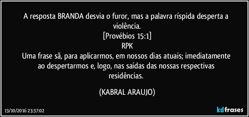 A resposta BRANDA desvia o furor, mas a palavra ríspida desperta a violência.
[Provébios 15:1]
RPK
Uma frase sã, para aplicarmos, em nossos dias atuais; imediatamente ao despertarmos e, logo, nas saídas das nossas respectivas residências. (KABRAL ARAUJO)