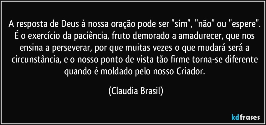 A resposta de Deus à nossa oração pode ser "sim", "não" ou "espere". É o exercício da paciência, fruto demorado a amadurecer, que nos ensina a perseverar, por que muitas vezes o que mudará será a circunstância, e o nosso ponto de vista tão firme torna-se diferente quando é moldado pelo nosso Criador. (Claudia Brasil)