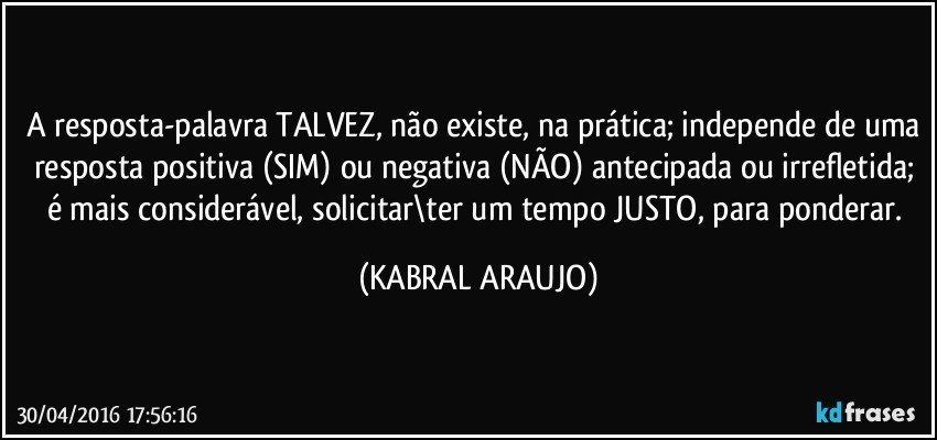 A resposta-palavra TALVEZ, não existe, na prática; independe de uma resposta positiva (SIM) ou negativa (NÃO) antecipada ou irrefletida; é mais considerável, solicitar\ter um tempo JUSTO, para ponderar. (KABRAL ARAUJO)
