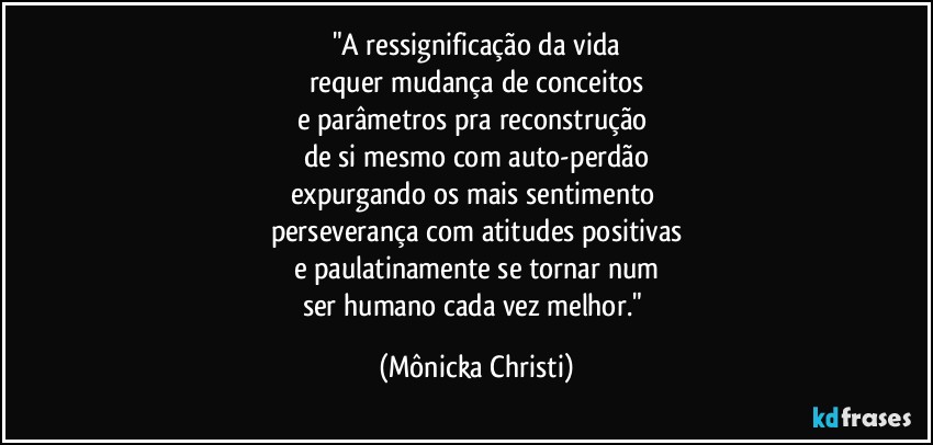 "A ressignificação da vida
requer mudança de conceitos
e parâmetros pra reconstrução 
de si mesmo com auto-perdão
expurgando os mais sentimento 
perseverança com atitudes positivas
e paulatinamente se tornar num
ser humano cada vez melhor." (Mônicka Christi)