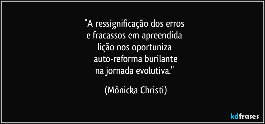 "A ressignificação dos erros
e fracassos em apreendida
lição nos oportuniza
auto-reforma burilante
na jornada evolutiva." (Mônicka Christi)