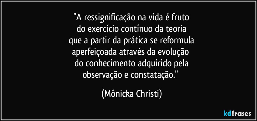 "A ressignificação na vida é fruto
do exercício contínuo da teoria
que a partir da prática se reformula
aperfeiçoada através da evolução 
do conhecimento adquirido pela
observação e constatação." (Mônicka Christi)