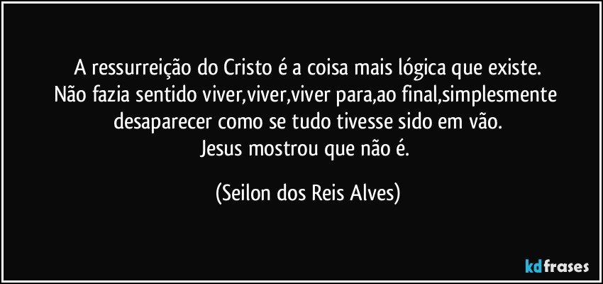 A ressurreição do Cristo é a coisa mais lógica que existe.
Não fazia sentido viver,viver,viver para,ao final,simplesmente desaparecer como se tudo tivesse sido em vão.
Jesus mostrou que não é. (Seilon dos Reis Alves)