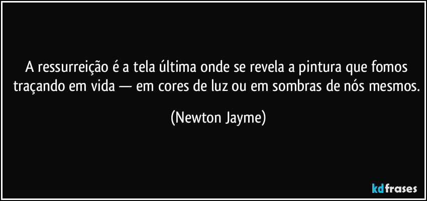 A ressurreição é a tela última onde se revela a pintura que fomos traçando em vida — em cores de luz ou em sombras de nós mesmos. (Newton Jayme)