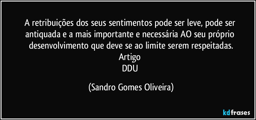 A retribuições dos seus sentimentos pode ser leve, pode ser antiquada e a mais importante e necessária AO seu próprio desenvolvimento que deve se ao limite serem respeitadas.
Artigo 
DDU (Sandro Gomes Oliveira)