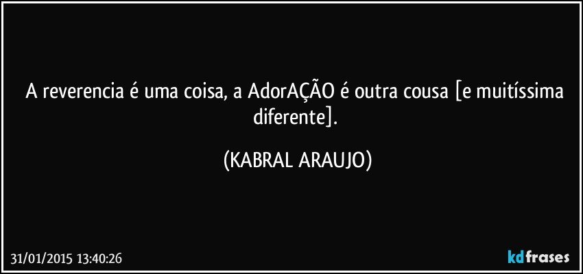 A reverencia é uma coisa, a AdorAÇÃO é outra cousa [e muitíssima diferente]. (KABRAL ARAUJO)