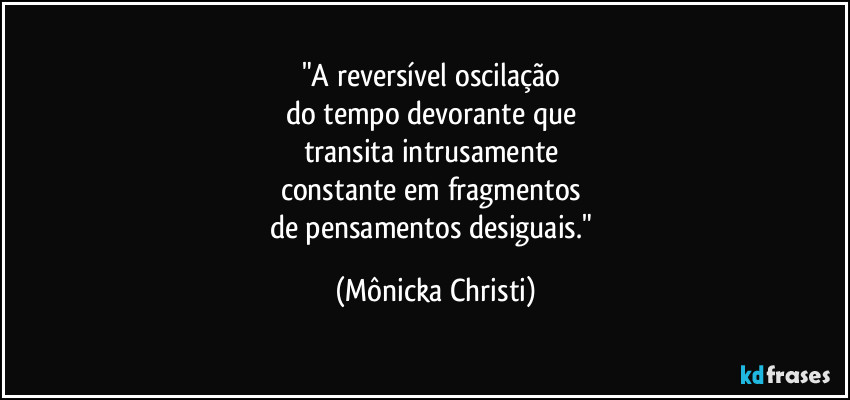"A reversível oscilação 
do tempo devorante que 
transita intrusamente 
constante em fragmentos 
de pensamentos desiguais." (Mônicka Christi)