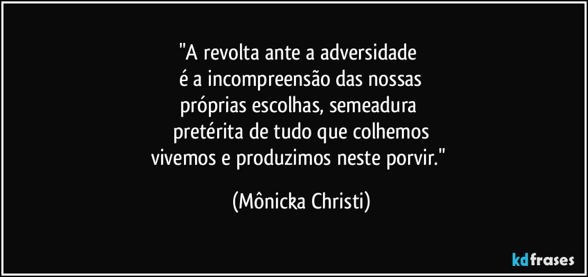 "A revolta ante a adversidade 
é a incompreensão das nossas
próprias escolhas, semeadura 
pretérita de tudo que colhemos
vivemos e produzimos neste porvir." (Mônicka Christi)