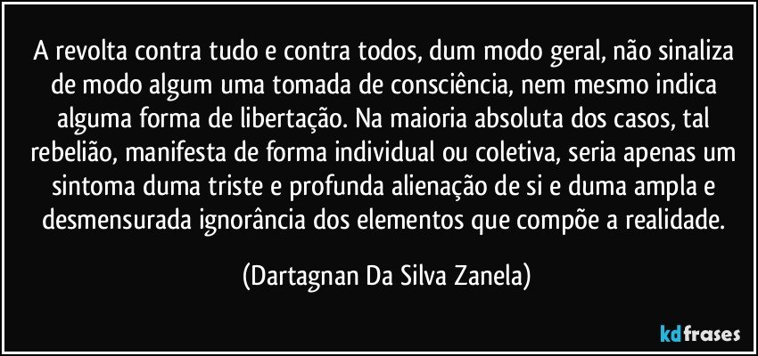 A revolta contra tudo e contra todos, dum modo geral, não sinaliza de modo algum uma tomada de consciência, nem mesmo indica alguma forma de libertação. Na maioria absoluta dos casos, tal rebelião, manifesta de forma individual ou coletiva, seria apenas um sintoma duma triste e profunda alienação de si e duma ampla e desmensurada ignorância dos elementos que compõe a realidade. (Dartagnan Da Silva Zanela)