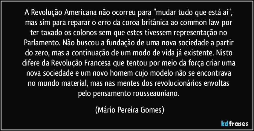 A Revolução Americana não ocorreu para "mudar tudo que está aí", mas sim para reparar o erro da coroa britânica ao common law por ter taxado os colonos sem que estes tivessem representação no Parlamento. Não buscou a fundação de uma nova sociedade a partir do zero, mas a continuação de um modo de vida já existente. Nisto difere da Revolução Francesa que tentou por meio da força criar uma nova sociedade e um novo homem cujo modelo não se encontrava no mundo material, mas nas mentes dos revolucionários envoltas pelo pensamento rousseauniano. (Mário Pereira Gomes)