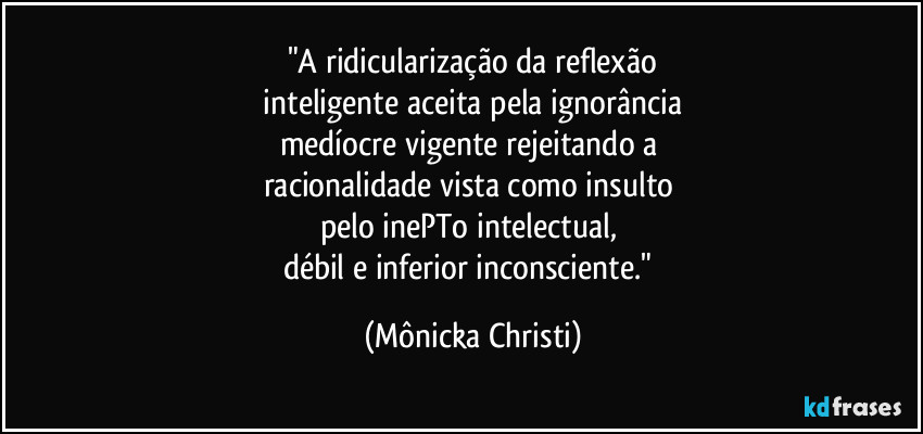 "A ridicularização da reflexão
 inteligente aceita pela ignorância 
medíocre vigente rejeitando a 
racionalidade vista como insulto 
pelo inePTo intelectual, 
débil e inferior inconsciente." (Mônicka Christi)