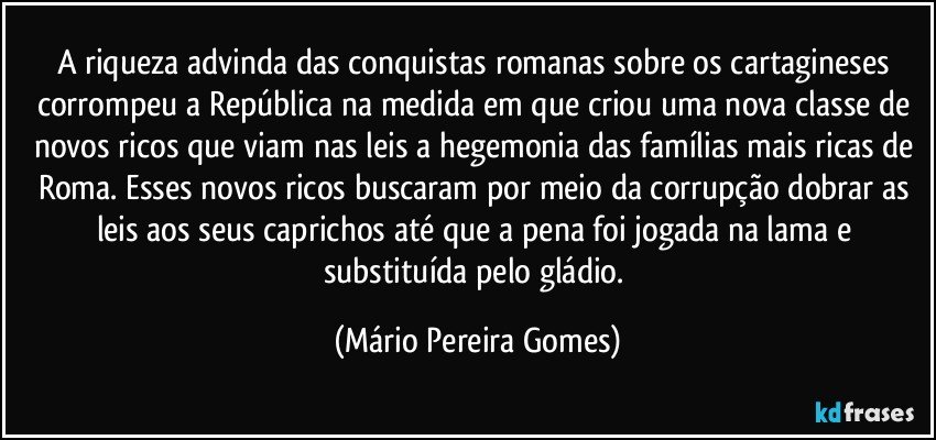 A riqueza advinda das conquistas romanas sobre os cartagineses corrompeu a República na medida em que criou uma nova classe de novos ricos que viam nas leis a hegemonia das famílias mais ricas de Roma. Esses novos ricos buscaram por meio da corrupção dobrar as leis aos seus caprichos até que a pena foi jogada na lama e substituída pelo gládio. (Mário Pereira Gomes)