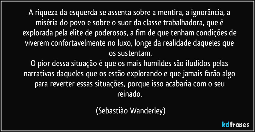 A riqueza da esquerda se assenta sobre a mentira, a ignorância, a miséria do povo e sobre o suor da classe trabalhadora, que é explorada pela elite de poderosos, a fim de que tenham condições de viverem confortavelmente no luxo, longe da realidade daqueles que os sustentam.
O pior dessa situação é que os mais humildes são iludidos pelas narrativas daqueles que os estão explorando e que jamais farão algo para reverter essas situações, porque isso acabaria com o seu reinado. (Sebastião Wanderley)