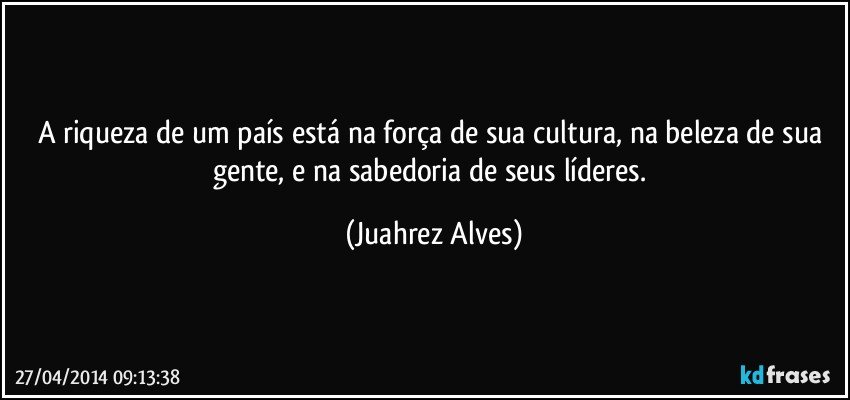 A riqueza de um país está na força de sua cultura, na beleza de sua gente, e na sabedoria de seus líderes. (Juahrez Alves)