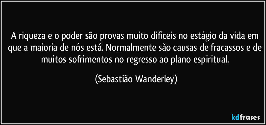 A riqueza e o poder são provas muito difíceis no estágio da vida em que a maioria de nós está. Normalmente são causas de fracassos e de muitos sofrimentos no regresso ao plano espiritual. (Sebastião Wanderley)
