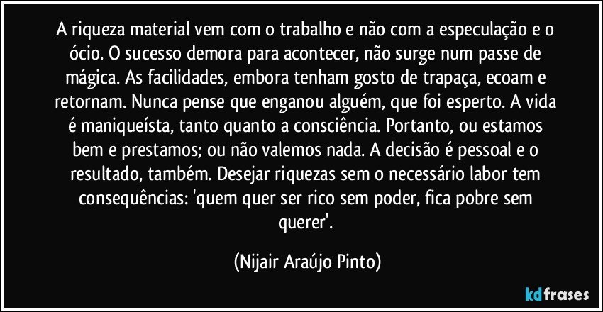 A riqueza material vem com o trabalho e não com a especulação e o ócio. O sucesso demora para acontecer, não surge num passe de mágica. As facilidades, embora tenham gosto de trapaça, ecoam e retornam. Nunca pense que enganou alguém, que foi esperto. A vida é maniqueísta, tanto quanto a consciência. Portanto, ou estamos bem e prestamos; ou não valemos nada. A decisão é pessoal e o resultado, também. Desejar riquezas sem o necessário labor tem consequências: 'quem quer ser rico sem poder, fica pobre sem querer'. (Nijair Araújo Pinto)