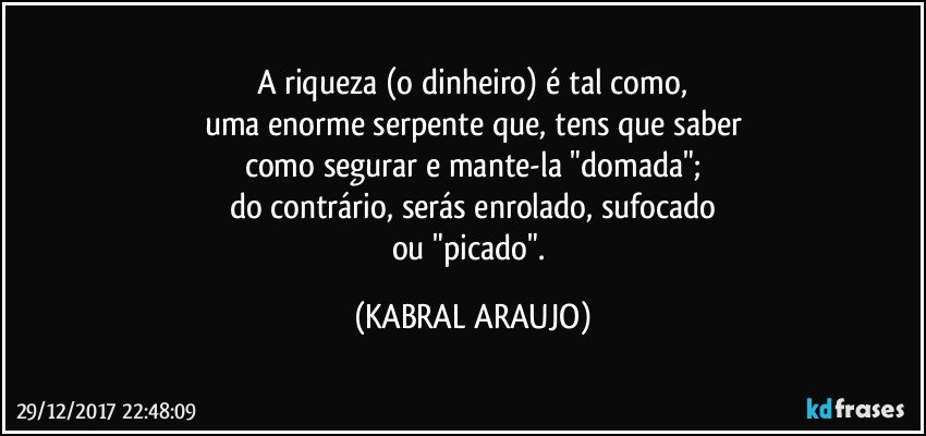 A riqueza (o dinheiro) é tal como,
uma enorme serpente que, tens que saber
como segurar e mante-la "domada";
do contrário, serás enrolado, sufocado
ou "picado". (KABRAL ARAUJO)