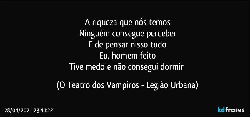 A riqueza que nós temos
Ninguém consegue perceber
E de pensar nisso tudo
Eu, homem feito
Tive medo e não consegui dormir (O Teatro dos Vampiros - Legião Urbana)