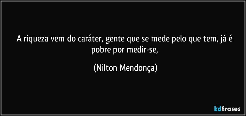 A riqueza vem do caráter, gente que se mede pelo que tem, já é pobre por medir-se, (Nilton Mendonça)