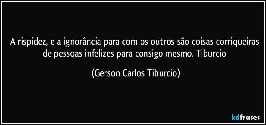 A rispidez, e a ignorância para com os outros são coisas corriqueiras de pessoas infelizes para consigo mesmo. Tiburcio (Gerson Carlos Tiburcio)